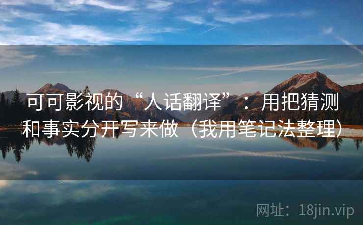 可可影视的“人话翻译”：用把猜测和事实分开写来做（我用笔记法整理）
