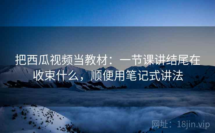 把西瓜视频当教材:一节课讲结尾在收束什么,顺便用笔记式讲法 把西瓜视频当教材:一节课讲结尾在收束什么,顺便用笔记式讲法