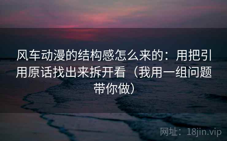 风车动漫的结构感怎么来的：用把引用原话找出来拆开看（我用一组问题带你做）