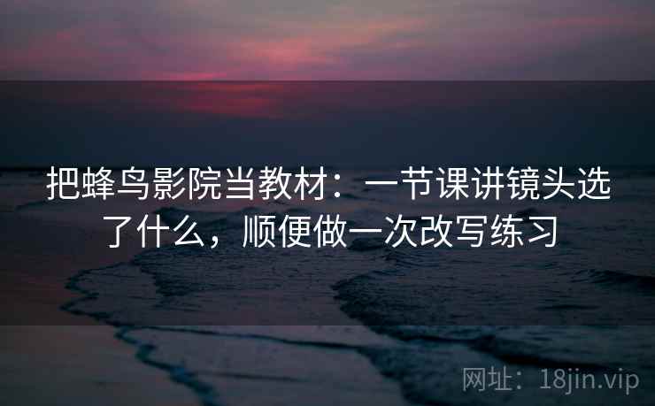 把蜂鸟影院当教材：一节课讲镜头选了什么，顺便做一次改写练习