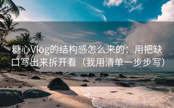糖心Vlog的结构感怎么来的：用把缺口写出来拆开看（我用清单一步步写）