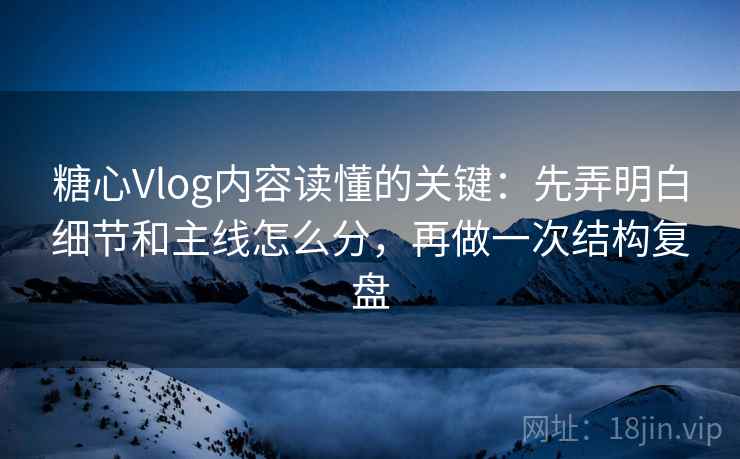 糖心Vlog内容读懂的关键：先弄明白细节和主线怎么分，再做一次结构复盘