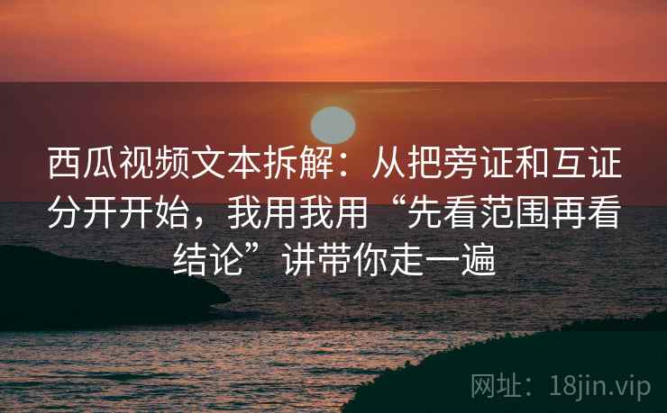 西瓜视频文本拆解:从把旁证和互证分开开始,我用我用“先看范围再看结论”讲带你走一遍 西瓜视频文本拆解:从把旁证和互证分开开始,我用我用“先看范围再看结论”讲带你走一遍